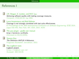 images/logo
References
References I
J.R. Horgan, S. London, and M.R. Lyu.
Achieving software quality with testing coverage measures.
Computer, 27(9):60–69, sep 1994.
Laura Inozemtseva and Reid Holmes.
Coverage is not strongly correlated with test suite eﬀectiveness.
In Proceedings of the 36th International Conference on Software Engineering, ICSE 2014,
pages 435–445, New York, NY, USA, 2014. ACM.
The java plugin - gradle user manual.
http://archive.is/DIyUx.
(Accessed on 05/22/2018).
Terence Parr.
The Deﬁnitive ANTLR 4 Reference.
Pragmatic Bookshelf, 2nd edition, 2013.
The LogBack team.
Logback project.
https://logback.qos.ch/.
Accessed: 2017-05-05.
D. Pianini (UniBo) 03 - Dependency Management June 7, 2018 165 / 166
 
