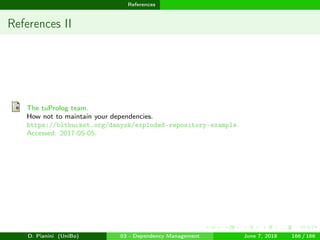 images/logo
References
References II
The tuProlog team.
How not to maintain your dependencies.
https://bitbucket.org/danysk/exploded-repository-example.
Accessed: 2017-05-05.
D. Pianini (UniBo) 03 - Dependency Management June 7, 2018 166 / 166
 