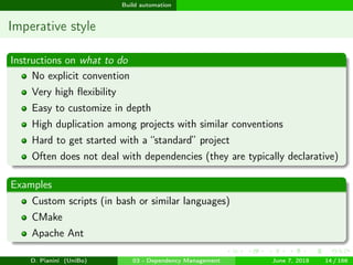 images/logo
Build automation
Imperative style
Instructions on what to do
No explicit convention
Very high ﬂexibility
Easy to customize in depth
High duplication among projects with similar conventions
Hard to get started with a “standard” project
Often does not deal with dependencies (they are typically declarative)
Examples
Custom scripts (in bash or similar languages)
CMake
Apache Ant
D. Pianini (UniBo) 03 - Dependency Management June 7, 2018 14 / 166
 