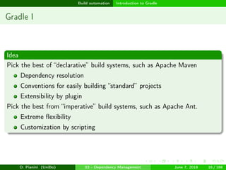 images/logo
Build automation Introduction to Gradle
Gradle I
Idea
Pick the best of “declarative” build systems, such as Apache Maven
Dependency resolution
Conventions for easily building “standard” projects
Extensibility by plugin
Pick the best from “imperative” build systems, such as Apache Ant.
Extreme ﬂexibility
Customization by scripting
D. Pianini (UniBo) 03 - Dependency Management June 7, 2018 16 / 166
 