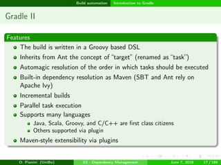 images/logo
Build automation Introduction to Gradle
Gradle II
Features
The build is written in a Groovy based DSL
Inherits from Ant the concept of “target” (renamed as “task”)
Automagic resolution of the order in which tasks should be executed
Built-in dependency resolution as Maven (SBT and Ant rely on
Apache Ivy)
Incremental builds
Parallel task execution
Supports many languages
Java, Scala, Groovy, and C/C++ are ﬁrst class citizens
Others supported via plugin
Maven-style extensibility via plugins
D. Pianini (UniBo) 03 - Dependency Management June 7, 2018 17 / 166
 