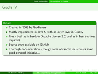 images/logo
Build automation Introduction to Gradle
Gradle IV
Details
Created in 2008 by Gradleware
Mostly implemented in Java 5, with an outer layer in Groovy
Free - both as in freedom (Apache License 2.0) and as in beer (no fees
required)
Source code available on GitHub
Thorough documentation - though some advanced use requires some
good personal initiative...
D. Pianini (UniBo) 03 - Dependency Management June 7, 2018 19 / 166
 