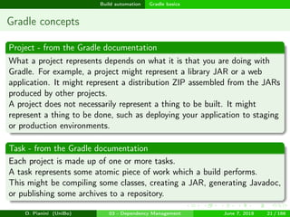 images/logo
Build automation Gradle basics
Gradle concepts
Project - from the Gradle documentation
What a project represents depends on what it is that you are doing with
Gradle. For example, a project might represent a library JAR or a web
application. It might represent a distribution ZIP assembled from the JARs
produced by other projects.
A project does not necessarily represent a thing to be built. It might
represent a thing to be done, such as deploying your application to staging
or production environments.
Task - from the Gradle documentation
Each project is made up of one or more tasks.
A task represents some atomic piece of work which a build performs.
This might be compiling some classes, creating a JAR, generating Javadoc,
or publishing some archives to a repository.
D. Pianini (UniBo) 03 - Dependency Management June 7, 2018 21 / 166
 