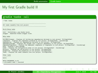 images/logo
Build automation Gradle basics
My ﬁrst Gradle build II
gradle tasks –all
> Task :tasks
------------------------------------------------------------
All tasks runnable from root project
------------------------------------------------------------
Build Setup tasks
-----------------
init - Initializes a new Gradle build.
wrapper - Generates Gradle wrapper files.
Help tasks
----------
buildEnvironment - Displays all buildscript dependencies declared in root project '02-SimpleTask'.
components - Displays the components produced by root project '02-SimpleTask'. [incubating]
dependencies - Displays all dependencies declared in root project '02-SimpleTask'.
dependencyInsight - Displays the insight into a specific dependency in root project '02-SimpleTask'.
dependentComponents - Displays the dependent components of components in root project '02-SimpleTask'. [incubating]
help - Displays a help message.
model - Displays the configuration model of root project '02-SimpleTask'. [incubating]
projects - Displays the sub-projects of root project '02-SimpleTask'.
properties - Displays the properties of root project '02-SimpleTask'.
tasks - Displays the tasks runnable from root project '02-SimpleTask'.
Other tasks
-----------
hello
BUILD SUCCESSFUL in 0s
1 actionable task: 1 executed
D. Pianini (UniBo) 03 - Dependency Management June 7, 2018 23 / 166
 