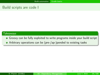 images/logo
Build automation Gradle basics
Build scripts are code I
Takeaways
Groovy can be fully exploited to write programs inside your build script
Arbitrary operations can be (pre-/ap-)pended to existing tasks
D. Pianini (UniBo) 03 - Dependency Management June 7, 2018 25 / 166
 