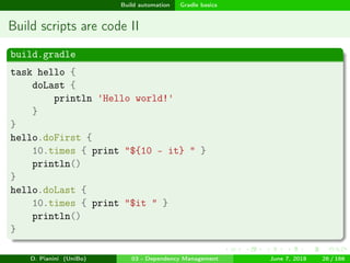 images/logo
Build automation Gradle basics
Build scripts are code II
build.gradle
task hello {
doLast {
println 'Hello world!'
}
}
hello.doFirst {
10.times { print "${10 - it} " }
println()
}
hello.doLast {
10.times { print "$it " }
println()
}
D. Pianini (UniBo) 03 - Dependency Management June 7, 2018 26 / 166
 