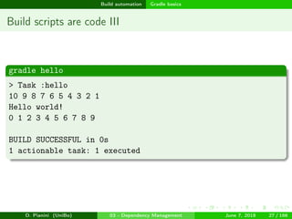 images/logo
Build automation Gradle basics
Build scripts are code III
gradle hello
> Task :hello
10 9 8 7 6 5 4 3 2 1
Hello world!
0 1 2 3 4 5 6 7 8 9
BUILD SUCCESSFUL in 0s
1 actionable task: 1 executed
D. Pianini (UniBo) 03 - Dependency Management June 7, 2018 27 / 166
 