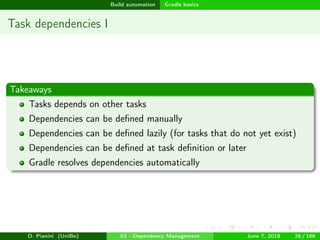 images/logo
Build automation Gradle basics
Task dependencies I
Takeaways
Tasks depends on other tasks
Dependencies can be deﬁned manually
Dependencies can be deﬁned lazily (for tasks that do not yet exist)
Dependencies can be deﬁned at task deﬁnition or later
Gradle resolves dependencies automatically
D. Pianini (UniBo) 03 - Dependency Management June 7, 2018 28 / 166
 