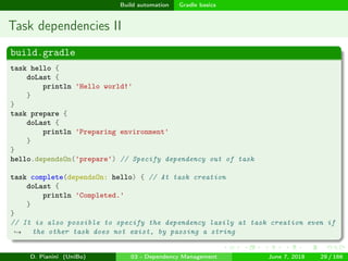 images/logo
Build automation Gradle basics
Task dependencies II
build.gradle
task hello {
doLast {
println 'Hello world!'
}
}
task prepare {
doLast {
println 'Preparing environment'
}
}
hello.dependsOn('prepare') // Specify dependency out of task
task complete(dependsOn: hello) { // At task creation
doLast {
println 'Completed.'
}
}
// It is also possible to specify the dependency lazily at task creation even if
the other task does not exist, by passing a string→
D. Pianini (UniBo) 03 - Dependency Management June 7, 2018 29 / 166
 