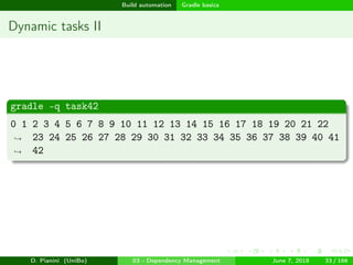 images/logo
Build automation Gradle basics
Dynamic tasks II
gradle -q task42
0 1 2 3 4 5 6 7 8 9 10 11 12 13 14 15 16 17 18 19 20 21 22
23 24 25 26 27 28 29 30 31 32 33 34 35 36 37 38 39 40 41
42
→
→
D. Pianini (UniBo) 03 - Dependency Management June 7, 2018 33 / 166
 