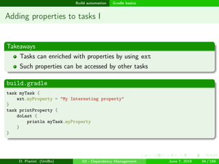 images/logo
Build automation Gradle basics
Adding properties to tasks I
Takeaways
Tasks can enriched with properties by using ext
Such properties can be accessed by other tasks
build.gradle
task myTask {
ext.myProperty = "My Interesting property"
}
task printProperty {
doLast {
println myTask.myProperty
}
}
D. Pianini (UniBo) 03 - Dependency Management June 7, 2018 34 / 166
 