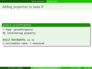 images/logo
Build automation Gradle basics
Adding properties to tasks II
gradle printProperty
> Task :printProperty
My Interesting property
BUILD SUCCESSFUL in 1s
1 actionable task: 1 executed
D. Pianini (UniBo) 03 - Dependency Management June 7, 2018 35 / 166
 