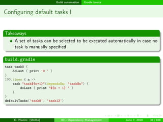 images/logo
Build automation Gradle basics
Conﬁguring default tasks I
Takeaways
A set of tasks can be selected to be executed automatically in case no
task is manually speciﬁed
build.gradle
task task0 {
doLast { print '0 ' }
}
100.times { n ->
task "task${n+1}"(dependsOn: "task$n") {
doLast { print "${n + 1} " }
}
}
defaultTasks('task8', 'task13')
D. Pianini (UniBo) 03 - Dependency Management June 7, 2018 36 / 166
 