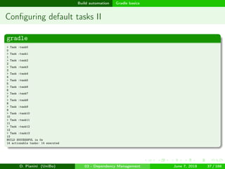images/logo
Build automation Gradle basics
Conﬁguring default tasks II
gradle
> Task :task0
0
> Task :task1
1
> Task :task2
2
> Task :task3
3
> Task :task4
4
> Task :task5
5
> Task :task6
6
> Task :task7
7
> Task :task8
8
> Task :task9
9
> Task :task10
10
> Task :task11
11
> Task :task12
12
> Task :task13
13
BUILD SUCCESSFUL in 0s
14 actionable tasks: 14 executed
D. Pianini (UniBo) 03 - Dependency Management June 7, 2018 37 / 166
 