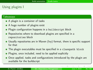 images/logo
Build automation Gradle basics
Using plugins I
Takeaways
A plugin is a container of tasks
A huge number of plugins exist
Plugin conﬁguration happens in a buildscript block
Repositories where to download plugins are speciﬁed in a
repositories block
Usually repositories are in Maven (Ivy) format, there is speciﬁc support
for that
The plugin executables must be speciﬁed in a classpath block
Plugins, once included, need to be applied explicitly
Once applied, tasks and conﬁgurations introduced by the plugin are
available for the buildscript
D. Pianini (UniBo) 03 - Dependency Management June 7, 2018 38 / 166
 