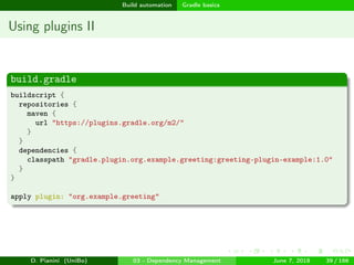 images/logo
Build automation Gradle basics
Using plugins II
build.gradle
buildscript {
repositories {
maven {
url "https://plugins.gradle.org/m2/"
}
}
dependencies {
classpath "gradle.plugin.org.example.greeting:greeting-plugin-example:1.0"
}
}
apply plugin: "org.example.greeting"
D. Pianini (UniBo) 03 - Dependency Management June 7, 2018 39 / 166
 