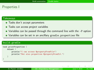 images/logo
Build automation Gradle basics
Properties I
Takeaways
Tasks don’t accept parameters
Tasks can access project variables
Variables can be passed through the command line with the -P option
Variables can be set in an ancillary gradle.properties ﬁle
build.gradle
task printProperties {
doLast {
println("I can access $propertyFromFile")
println("But also properties $propertyFromCLI.")
}
}
D. Pianini (UniBo) 03 - Dependency Management June 7, 2018 41 / 166
 