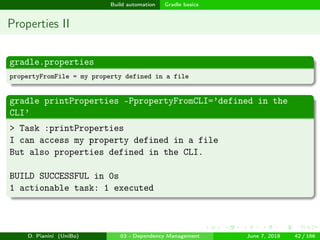 images/logo
Build automation Gradle basics
Properties II
gradle.properties
propertyFromFile = my property defined in a file
gradle printProperties -PpropertyFromCLI=’defined in the
CLI’
> Task :printProperties
I can access my property defined in a file
But also properties defined in the CLI.
BUILD SUCCESSFUL in 0s
1 actionable task: 1 executed
D. Pianini (UniBo) 03 - Dependency Management June 7, 2018 42 / 166
 