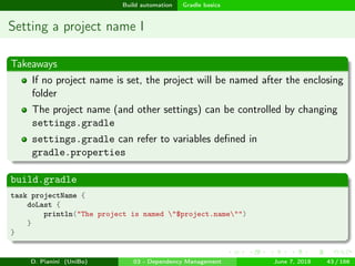 images/logo
Build automation Gradle basics
Setting a project name I
Takeaways
If no project name is set, the project will be named after the enclosing
folder
The project name (and other settings) can be controlled by changing
settings.gradle
settings.gradle can refer to variables deﬁned in
gradle.properties
build.gradle
task projectName {
doLast {
println("The project is named "$project.name"")
}
}
D. Pianini (UniBo) 03 - Dependency Management June 7, 2018 43 / 166
 