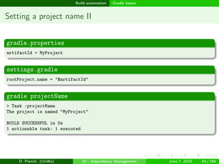 images/logo
Build automation Gradle basics
Setting a project name II
gradle.properties
artifactId = MyProject
settings.gradle
rootProject.name = "$artifactId"
gradle projectName
> Task :projectName
The project is named "MyProject"
BUILD SUCCESSFUL in 0s
1 actionable task: 1 executed
D. Pianini (UniBo) 03 - Dependency Management June 7, 2018 44 / 166
 