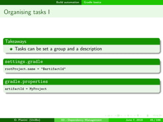 images/logo
Build automation Gradle basics
Organising tasks I
Takeaways
Tasks can be set a group and a description
settings.gradle
rootProject.name = "$artifactId"
gradle.properties
artifactId = MyProject
D. Pianini (UniBo) 03 - Dependency Management June 7, 2018 45 / 166
 