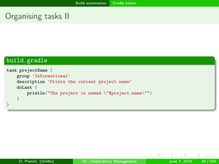 images/logo
Build automation Gradle basics
Organising tasks II
build.gradle
task projectName {
group 'Informational'
description 'Prints the current project name'
doLast {
println("The project is named "$project.name"")
}
}
D. Pianini (UniBo) 03 - Dependency Management June 7, 2018 46 / 166
 