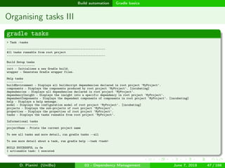 images/logo
Build automation Gradle basics
Organising tasks III
gradle tasks
> Task :tasks
------------------------------------------------------------
All tasks runnable from root project
------------------------------------------------------------
Build Setup tasks
-----------------
init - Initializes a new Gradle build.
wrapper - Generates Gradle wrapper files.
Help tasks
----------
buildEnvironment - Displays all buildscript dependencies declared in root project 'MyProject'.
components - Displays the components produced by root project 'MyProject'. [incubating]
dependencies - Displays all dependencies declared in root project 'MyProject'.
dependencyInsight - Displays the insight into a specific dependency in root project 'MyProject'.
dependentComponents - Displays the dependent components of components in root project 'MyProject'. [incubating]
help - Displays a help message.
model - Displays the configuration model of root project 'MyProject'. [incubating]
projects - Displays the sub-projects of root project 'MyProject'.
properties - Displays the properties of root project 'MyProject'.
tasks - Displays the tasks runnable from root project 'MyProject'.
Informational tasks
-------------------
projectName - Prints the current project name
To see all tasks and more detail, run gradle tasks --all
To see more detail about a task, run gradle help --task <task>
BUILD SUCCESSFUL in 0s
1 actionable task: 1 executed
D. Pianini (UniBo) 03 - Dependency Management June 7, 2018 47 / 166
 