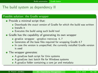 images/logo
Build automation Gradle basics
The build system as dependency II
Possible solution: the Gradle wrapper
Provide a minimal script that:
Downloads the exact version of Gradle for which the build was written
Installs it
Executes the build using such build tool
Gradle has the capability of generating its own wrapper
gradle wrapper –gradle-version 4.7
Generates all the base ﬁles required for wrapping Gradle 4.7
In case the version is unspeciﬁed, the currently installed Gradle version
is used
The wrapper generates:
A gradlew bash script for Unix systems
A gradlew.bat batch ﬁle for Windows systems
A gradle folder containing a core jar and metadata
D. Pianini (UniBo) 03 - Dependency Management June 7, 2018 49 / 166
 