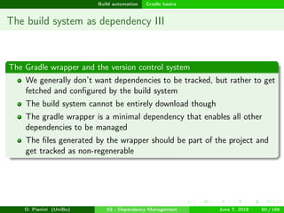 images/logo
Build automation Gradle basics
The build system as dependency III
The Gradle wrapper and the version control system
We generally don’t want dependencies to be tracked, but rather to get
fetched and conﬁgured by the build system
The build system cannot be entirely download though
The gradle wrapper is a minimal dependency that enables all other
dependencies to be managed
The ﬁles generated by the wrapper should be part of the project and
get tracked as non-regenerable
D. Pianini (UniBo) 03 - Dependency Management June 7, 2018 50 / 166
 
