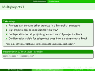 images/logo
Build automation Gradle basics
Multiprojects I
Takeaways
Projects can contain other projects in a hierarchial structure
Big projects can be modularized this waya
Conﬁguration for all projects goes into an allprojects block
Conﬁguration solely for subproject goes into a subprojects block
a
see e.g. https://github.com/AlchemistSimulator/Alchemist/
subproject1/settings.gradle
project.name = 'subproject1'
D. Pianini (UniBo) 03 - Dependency Management June 7, 2018 51 / 166
 
