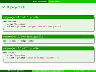 images/logo
Build automation Gradle basics
Multiprojects II
subproject1/build.gradle
task welcome {
group 'Greetings'
doLast { println("$project.name welcomes you") }
}
subproject2/settings.gradle
project.name = 'subproject2'
subproject2/build.gradle
task hello {
group 'Greetings'
doLast { println("Hello from $project.name") }
}
D. Pianini (UniBo) 03 - Dependency Management June 7, 2018 52 / 166
 