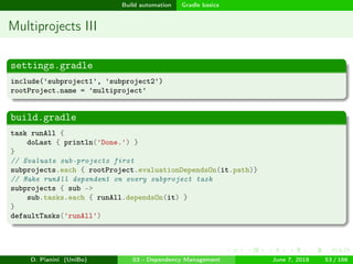 images/logo
Build automation Gradle basics
Multiprojects III
settings.gradle
include('subproject1', 'subproject2')
rootProject.name = 'multiproject'
build.gradle
task runAll {
doLast { println('Done.') }
}
// Evaluate sub-projects first
subprojects.each { rootProject.evaluationDependsOn(it.path)}
// Make runAll dependent on every subproject task
subprojects { sub ->
sub.tasks.each { runAll.dependsOn(it) }
}
defaultTasks('runAll')
D. Pianini (UniBo) 03 - Dependency Management June 7, 2018 53 / 166
 