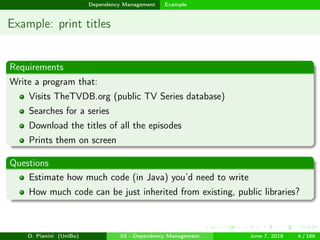 images/logo
Dependency Management Example
Example: print titles
Requirements
Write a program that:
Visits TheTVDB.org (public TV Series database)
Searches for a series
Download the titles of all the episodes
Prints them on screen
Questions
Estimate how much code (in Java) you’d need to write
How much code can be just inherited from existing, public libraries?
D. Pianini (UniBo) 03 - Dependency Management June 7, 2018 4 / 166
 