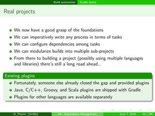 images/logo
Build automation Gradle basics
Real projects
We now have a good grasp of the foundations
We can imperatively write any process in terms of tasks
We can conﬁgure dependencies among tasks
We can modularize builds into multiple sub-projects
From there to building a project (possibly using multiple languages
and libraries) there’s still a long road ahead...
Existing plugins
Fortunately, someone else already closed the gap and provided plugins
Java, C/C++, Groovy, and Scala plugins are shipped with Gradle
Plugins for other languages are available separately
D. Pianini (UniBo) 03 - Dependency Management June 7, 2018 55 / 166
 