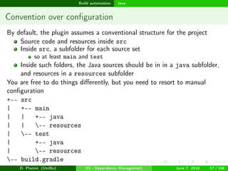 images/logo
Build automation Java
Convention over conﬁguration
By default, the plugin assumes a conventional structure for the project
Source code and resources inside src
Inside src, a subfolder for each source set
so at least main and test
Inside such folders, the Java sources should be in in a java subfolder,
and resources in a resources subfolder
You are free to do things diﬀerently, but you need to resort to manual
conﬁguration
+-- src
| +-- main
| | +-- java
| | -- resources
| -- test
| +-- java
| -- resources
-- build.gradle
D. Pianini (UniBo) 03 - Dependency Management June 7, 2018 57 / 166
 
