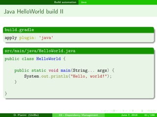 images/logo
Build automation Java
Java HelloWorld build II
build.gradle
apply plugin: 'java'
src/main/java/HelloWorld.java
public class HelloWorld {
public static void main(String... args) {
System.out.println("Hello, world!");
}
}
D. Pianini (UniBo) 03 - Dependency Management June 7, 2018 61 / 166
 