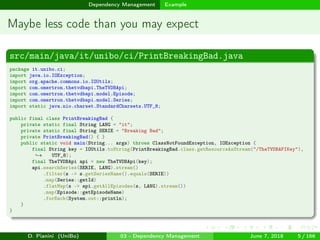 images/logo
Dependency Management Example
Maybe less code than you may expect
src/main/java/it/unibo/ci/PrintBreakingBad.java
package it.unibo.ci;
import java.io.IOException;
import org.apache.commons.io.IOUtils;
import com.omertron.thetvdbapi.TheTVDBApi;
import com.omertron.thetvdbapi.model.Episode;
import com.omertron.thetvdbapi.model.Series;
import static java.nio.charset.StandardCharsets.UTF_8;
public final class PrintBreakingBad {
private static final String LANG = "it";
private static final String SERIE = "Breaking Bad";
private PrintBreakingBad() { }
public static void main(String... args) throws ClassNotFoundException, IOException {
final String key = IOUtils.toString(PrintBreakingBad.class.getResourceAsStream("/TheTVDBAPIKey"),
UTF_8);→
final TheTVDBApi api = new TheTVDBApi(key);
api.searchSeries(SERIE, LANG).stream()
.filter(s -> s.getSeriesName().equals(SERIE))
.map(Series::getId)
.flatMap(s -> api.getAllEpisodes(s, LANG).stream())
.map(Episode::getEpisodeName)
.forEach(System.out::println);
}
}
D. Pianini (UniBo) 03 - Dependency Management June 7, 2018 5 / 166
 