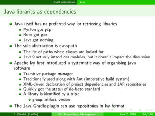 images/logo
Build automation Java
Java libraries as dependencies
Java itself has no preferred way for retrieving libraries
Python got pip
Ruby got gem
Java got nothing
The sole abstraction is classpath
The list of paths where classes are looked for
Java 9 actually introduces modules, but it doesn’t impact the discussion
Apache Ivy ﬁrst introduced a systematic way of organising java
software
Transitive package manager
Traditionally used along with Ant (imperative build system)
XML-driven declaration of project dependencies and JAR repositories
Quickly got the status of de-facto standard
A library is identiﬁed by a triple
group, artifact, version
The Java Gradle plugin can use repositories in Ivy format
D. Pianini (UniBo) 03 - Dependency Management June 7, 2018 64 / 166
 