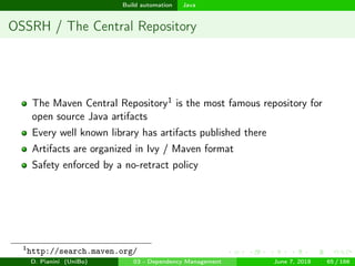 images/logo
Build automation Java
OSSRH / The Central Repository
The Maven Central Repository1 is the most famous repository for
open source Java artifacts
Every well known library has artifacts published there
Artifacts are organized in Ivy / Maven format
Safety enforced by a no-retract policy
1
http://search.maven.org/
D. Pianini (UniBo) 03 - Dependency Management June 7, 2018 65 / 166
 