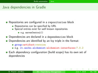 images/logo
Build automation Java
Java dependencies in Gradle
Repositories are conﬁgured in a repositories block
Repositories can be speciﬁed by URL
Special entries exist for well known repositories
e.g. mavenCentral()
Dependencies are declared in a dependencies block
Dependencies are identiﬁed by an Ivy triple in the format:
group:artifact:version
e.g. it.unibo.alchemist:alchemist-interfaces:7.0.2
Each dependency conﬁguration (build scope) has its own set of
dependencies
D. Pianini (UniBo) 03 - Dependency Management June 7, 2018 66 / 166
 
