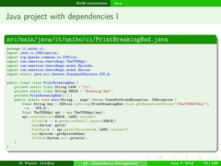 images/logo
Build automation Java
Java project with dependencies I
src/main/java/it/unibo/ci/PrintBreakingBad.java
package it.unibo.ci;
import java.io.IOException;
import org.apache.commons.io.IOUtils;
import com.omertron.thetvdbapi.TheTVDBApi;
import com.omertron.thetvdbapi.model.Episode;
import com.omertron.thetvdbapi.model.Series;
import static java.nio.charset.StandardCharsets.UTF_8;
public final class PrintBreakingBad {
private static final String LANG = "it";
private static final String SERIE = "Breaking Bad";
private PrintBreakingBad() { }
public static void main(String... args) throws ClassNotFoundException, IOException {
final String key = IOUtils.toString(PrintBreakingBad.class.getResourceAsStream("/TheTVDBAPIKey"),
UTF_8);→
final TheTVDBApi api = new TheTVDBApi(key);
api.searchSeries(SERIE, LANG).stream()
.filter(s -> s.getSeriesName().equals(SERIE))
.map(Series::getId)
.flatMap(s -> api.getAllEpisodes(s, LANG).stream())
.map(Episode::getEpisodeName)
.forEach(System.out::println);
}
}
D. Pianini (UniBo) 03 - Dependency Management June 7, 2018 70 / 166
 