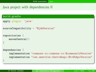 images/logo
Build automation Java
Java project with dependencies II
build.gradle
apply plugin: 'java'
sourceCompatibility = "$jdkVersion"
repositories {
mavenCentral()
}
dependencies {
implementation "commons-io:commons-io:$commonsIoVersion"
implementation "com.omertron:thetvdbapi:$tvDbApiVersion"
}
D. Pianini (UniBo) 03 - Dependency Management June 7, 2018 71 / 166
 