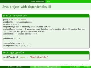 images/logo
Build automation Java
Java project with dependencies III
gradle.properties
group = it.unibo.apice
artifactId = printbbepisodes
version = 0.0.0
projectLongName = Breaking Bad Episode Titles
projectDescription = A program that fetches information about Breaking Bad on
TheTVDb and prints episodes titles→
licenseName = Apache License 2.0
jdkVersion = 1.8
commonsIoVersion = +
tvDbApiVersion = [1.6, 1.7]
settings.gradle
rootProject.name = "$artifactId"
D. Pianini (UniBo) 03 - Dependency Management June 7, 2018 72 / 166
 