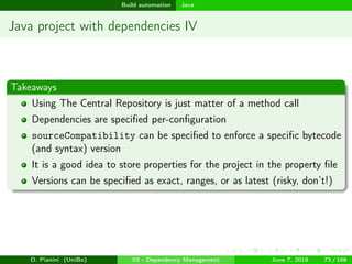 images/logo
Build automation Java
Java project with dependencies IV
Takeaways
Using The Central Repository is just matter of a method call
Dependencies are speciﬁed per-conﬁguration
sourceCompatibility can be speciﬁed to enforce a speciﬁc bytecode
(and syntax) version
It is a good idea to store properties for the project in the property ﬁle
Versions can be speciﬁed as exact, ranges, or as latest (risky, don’t!)
D. Pianini (UniBo) 03 - Dependency Management June 7, 2018 73 / 166
 