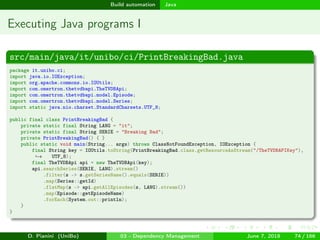 images/logo
Build automation Java
Executing Java programs I
src/main/java/it/unibo/ci/PrintBreakingBad.java
package it.unibo.ci;
import java.io.IOException;
import org.apache.commons.io.IOUtils;
import com.omertron.thetvdbapi.TheTVDBApi;
import com.omertron.thetvdbapi.model.Episode;
import com.omertron.thetvdbapi.model.Series;
import static java.nio.charset.StandardCharsets.UTF_8;
public final class PrintBreakingBad {
private static final String LANG = "it";
private static final String SERIE = "Breaking Bad";
private PrintBreakingBad() { }
public static void main(String... args) throws ClassNotFoundException, IOException {
final String key = IOUtils.toString(PrintBreakingBad.class.getResourceAsStream("/TheTVDBAPIKey"),
UTF_8);→
final TheTVDBApi api = new TheTVDBApi(key);
api.searchSeries(SERIE, LANG).stream()
.filter(s -> s.getSeriesName().equals(SERIE))
.map(Series::getId)
.flatMap(s -> api.getAllEpisodes(s, LANG).stream())
.map(Episode::getEpisodeName)
.forEach(System.out::println);
}
}
D. Pianini (UniBo) 03 - Dependency Management June 7, 2018 74 / 166
 