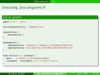 images/logo
Build automation Java
Executing Java programs II
build.gradle
apply plugin: 'java'
sourceCompatibility = "$jdkVersion"
repositories {
mavenCentral()
}
dependencies {
implementation "commons-io:commons-io:$commonsIoVersion"
implementation "com.omertron:thetvdbapi:$tvDbApiVersion"
}
task execute(type:JavaExec) {
main = 'it.unibo.ci.PrintBreakingBad'
classpath = sourceSets.main.runtimeClasspath
}
D. Pianini (UniBo) 03 - Dependency Management June 7, 2018 75 / 166
 