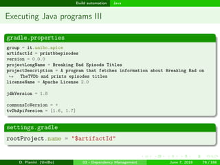images/logo
Build automation Java
Executing Java programs III
gradle.properties
group = it.unibo.apice
artifactId = printbbepisodes
version = 0.0.0
projectLongName = Breaking Bad Episode Titles
projectDescription = A program that fetches information about Breaking Bad on
TheTVDb and prints episodes titles→
licenseName = Apache License 2.0
jdkVersion = 1.8
commonsIoVersion = +
tvDbApiVersion = [1.6, 1.7]
settings.gradle
rootProject.name = "$artifactId"
D. Pianini (UniBo) 03 - Dependency Management June 7, 2018 76 / 166
 