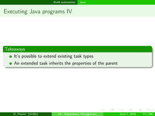 images/logo
Build automation Java
Executing Java programs IV
Takeaways
It’s possible to extend existing task types
An extended task inherits the properties of the parent
D. Pianini (UniBo) 03 - Dependency Management June 7, 2018 77 / 166
 
