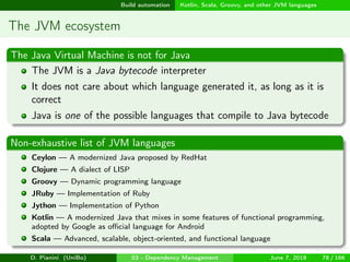 images/logo
Build automation Kotlin, Scala, Groovy, and other JVM languages
The JVM ecosystem
The Java Virtual Machine is not for Java
The JVM is a Java bytecode interpreter
It does not care about which language generated it, as long as it is
correct
Java is one of the possible languages that compile to Java bytecode
Non-exhaustive list of JVM languages
Ceylon — A modernized Java proposed by RedHat
Clojure — A dialect of LISP
Groovy — Dynamic programming language
JRuby — Implementation of Ruby
Jython — Implementation of Python
Kotlin — A modernized Java that mixes in some features of functional programming,
adopted by Google as oﬃcial language for Android
Scala — Advanced, scalable, object-oriented, and functional language
D. Pianini (UniBo) 03 - Dependency Management June 7, 2018 78 / 166
 