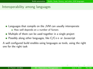 images/logo
Build automation Kotlin, Scala, Groovy, and other JVM languages
Interoperability among languages
Languages that compile on the JVM can usually interoperate
How well depends on a number of factors
Multiple of them can be used together in a single project
Possibly along other languages, like C/C++ or Javascript
A well conﬁgured build enables using languages as tools, using the right
one for the right task
D. Pianini (UniBo) 03 - Dependency Management June 7, 2018 79 / 166
 